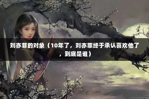 刘亦菲的对象（10年了，刘亦菲终于承认喜欢他了，到底是谁）