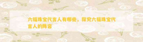 六福珠宝代言人有哪些，探究六福珠宝代言人的阵容