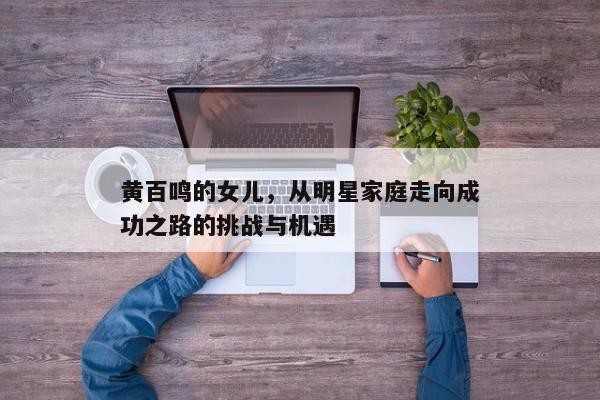 黄百鸣的女儿，从明星家庭走向成功之路的挑战与机遇