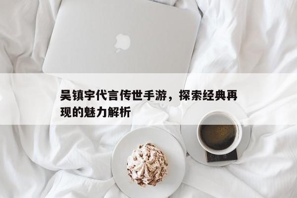 吴镇宇代言传世手游，探索经典再现的魅力解析