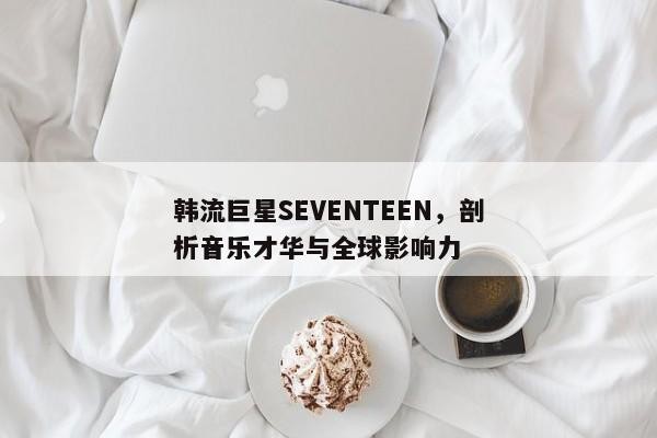 韩流巨星SEVENTEEN，剖析音乐才华与全球影响力