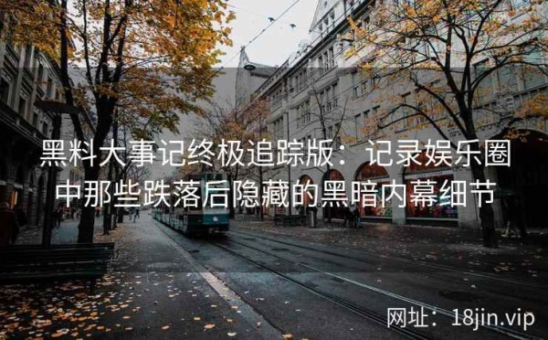 黑料大事记终极追踪版：记录娱乐圈中那些跌落后隐藏的黑暗内幕细节