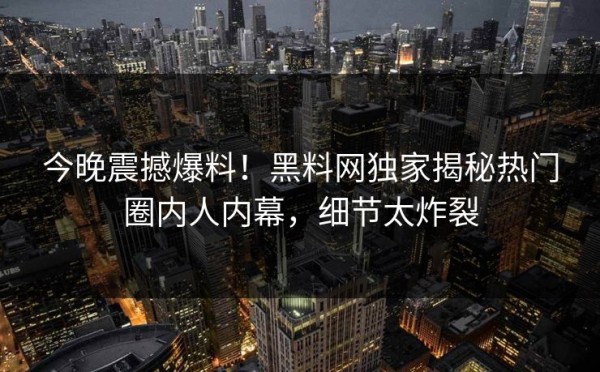 今晚震撼爆料！黑料网独家揭秘热门圈内人内幕，细节太炸裂