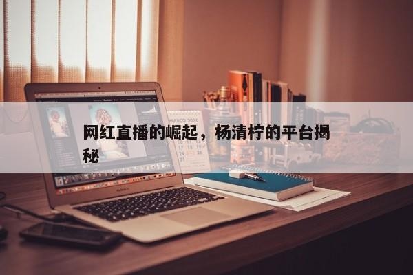 网红直播的崛起，杨清柠的平台揭秘