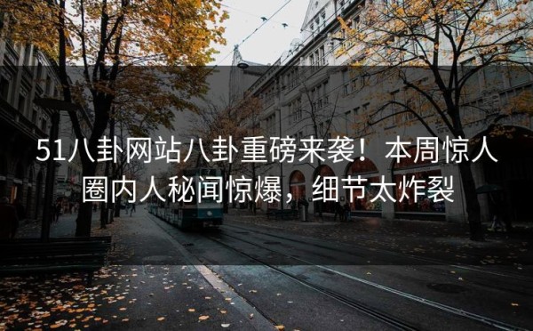 51八卦网站八卦重磅来袭！本周惊人圈内人秘闻惊爆，细节太炸裂