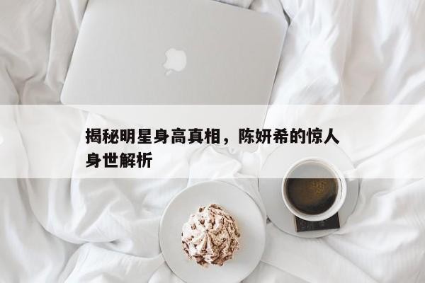 揭秘明星身高真相，陈妍希的惊人身世解析