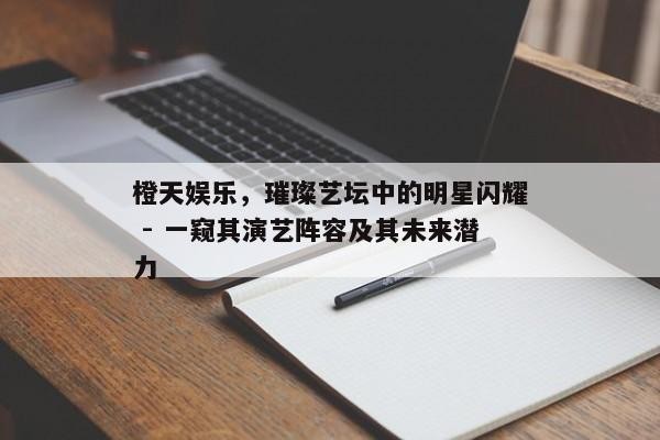 橙天娱乐，璀璨艺坛中的明星闪耀 - 一窥其演艺阵容及其未来潜力