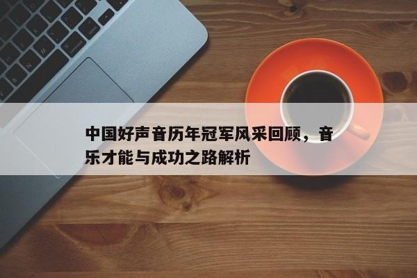 中国好声音历年冠军风采回顾，音乐才能与成功之路解析