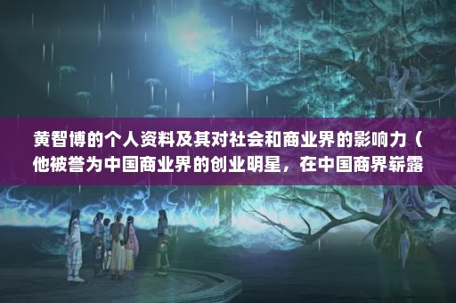 黄智博的个人资料及其对社会和商业界的影响力（他被誉为中国商业界的创业明星，在中国商界崭露头角）