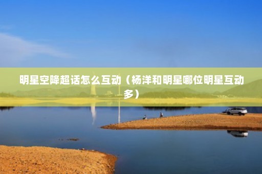 明星空降超话怎么互动（杨洋和明星哪位明星互动多）
