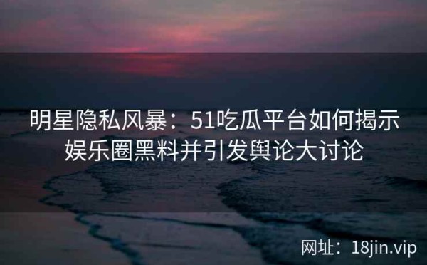 明星隐私风暴：51吃瓜平台如何揭示娱乐圈黑料并引发舆论大讨论