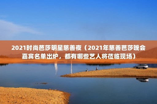 2021时尚芭莎明星慈善夜（2021年慈善芭莎晚会嘉宾名单出炉，都有哪些艺人将莅临现场）