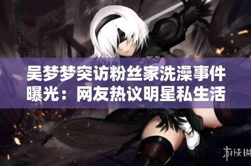 吴梦梦突访粉丝家洗澡事件曝光：网友热议明星私生活何以“浴”现眼前