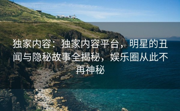 独家内容：独家内容平台，明星的丑闻与隐秘故事全揭秘，娱乐圈从此不再神秘