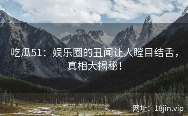 吃瓜51：娱乐圈的丑闻让人瞠目结舌，真相大揭秘！ 第1张