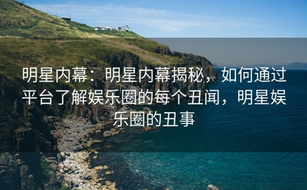 明星内幕：明星内幕揭秘，如何通过平台了解娱乐圈的每个丑闻，明星娱乐圈的丑事