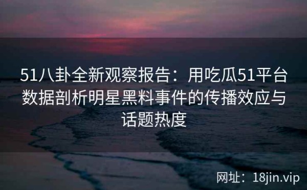 51八卦全新观察报告：用吃瓜51平台数据剖析明星黑料事件的传播效应与话题热度