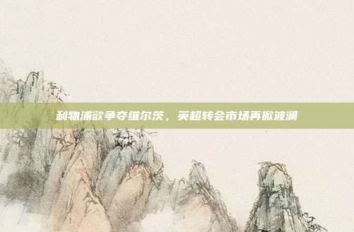 利物浦欲争夺维尔茨,英超转会市场再掀波澜