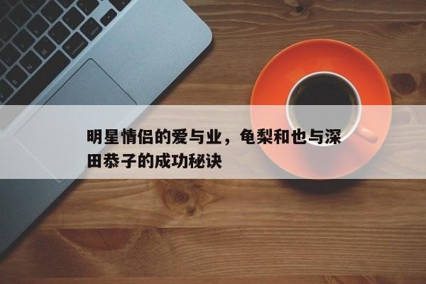 明星情侣的爱与业，龟梨和也与深田恭子的成功秘诀