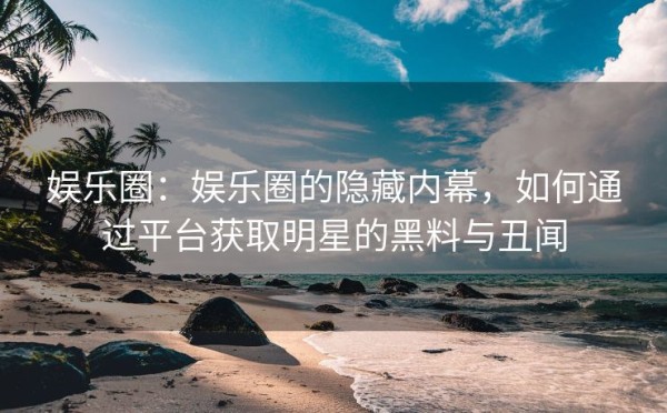 娱乐圈：娱乐圈的隐藏内幕，如何通过平台获取明星的黑料与丑闻