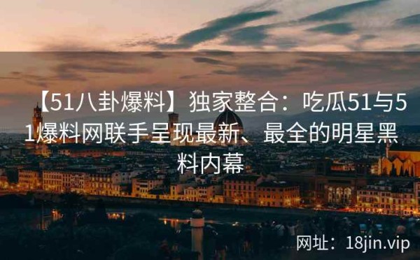 【51八卦爆料】独家整合：吃瓜51与51爆料网联手呈现最新、最全的明星黑料内幕 第1张
