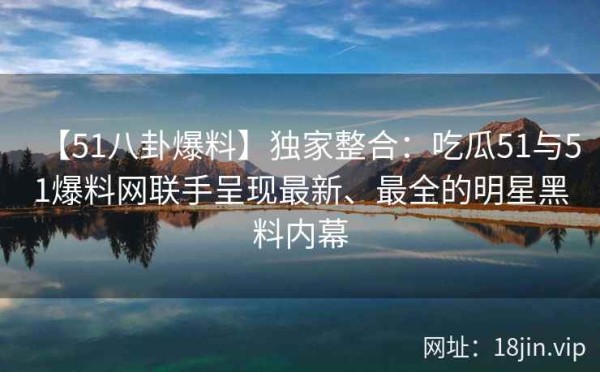【51八卦爆料】独家整合：吃瓜51与51爆料网联手呈现最新、最全的明星黑料内幕 第2张