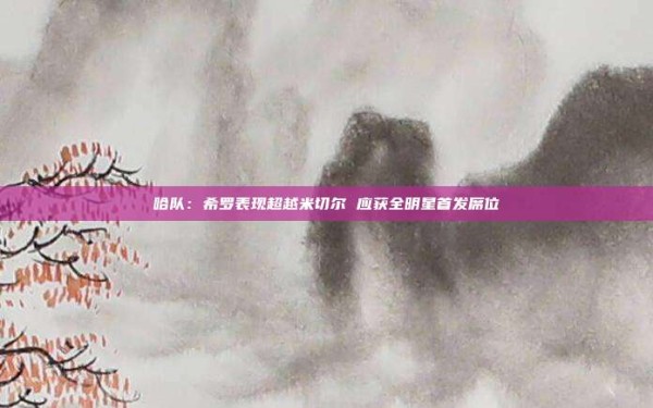哈队:希罗表现超越米切尔 应获全明星首发席位