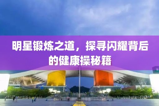 明星锻炼之道，探寻闪耀背后的健康操秘籍