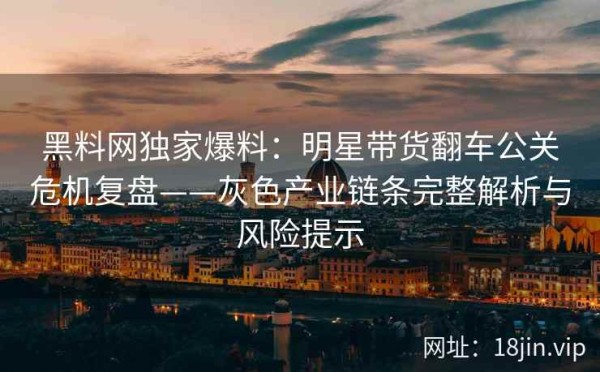 黑料网独家爆料：明星带货翻车公关危机复盘——灰色产业链条完整解析与风险提示