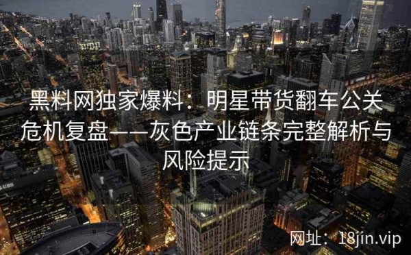 黑料网独家爆料：明星带货翻车公关危机复盘——灰色产业链条完整解析与风险提示