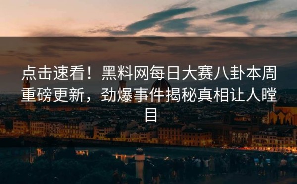 点击速看！黑料网每日大赛八卦本周重磅更新，劲爆事件揭秘真相让人瞠目