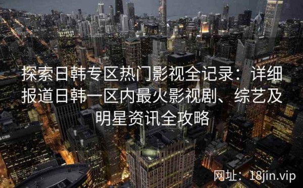 探索日韩专区热门影视全记录：详细报道日韩一区内最火影视剧、综艺及明星资讯全攻略