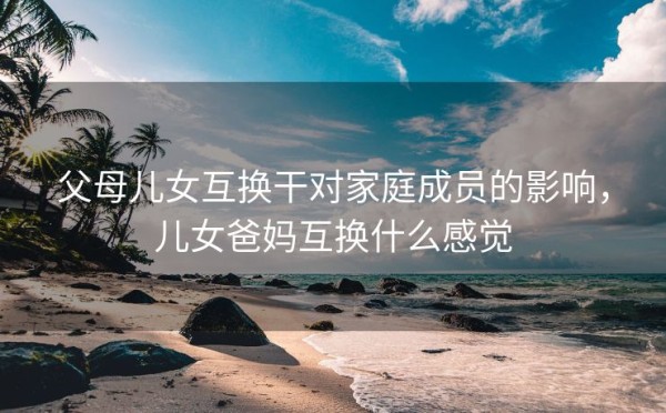 父母儿女互换干对家庭成员的影响，儿女爸妈互换什么感觉