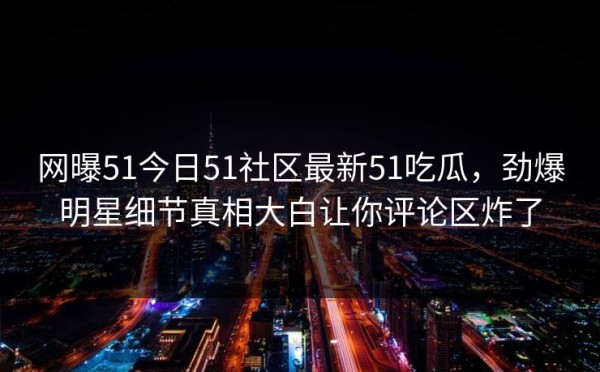 网曝51今日51社区最新51吃瓜，劲爆明星细节真相大白让你评论区炸了