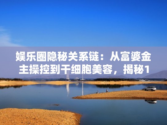 娱乐圈隐秘关系链：从富婆金主操控到干细胞美容，揭秘10大劲爆内幕