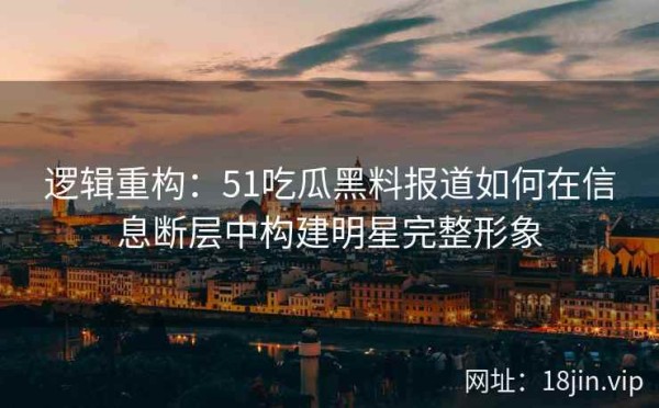 逻辑重构：51吃瓜黑料报道如何在信息断层中构建明星完整形象