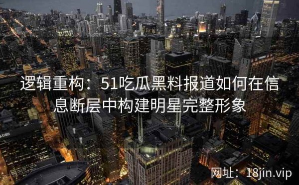 逻辑重构：51吃瓜黑料报道如何在信息断层中构建明星完整形象