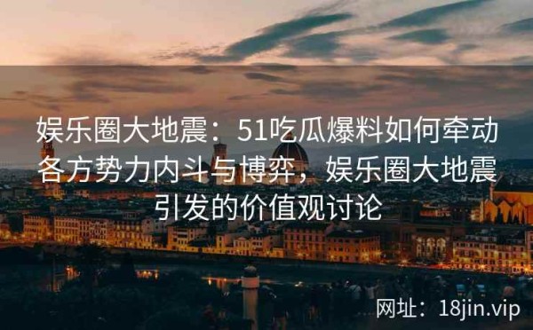 娱乐圈大地震：51吃瓜爆料如何牵动各方势力内斗与博弈，娱乐圈大地震引发的价值观讨论
