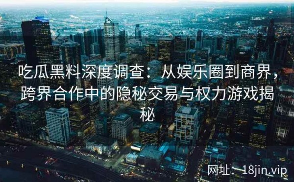 吃瓜黑料深度调查：从娱乐圈到商界，跨界合作中的隐秘交易与权力游戏揭秘
