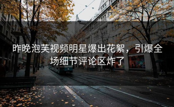 昨晚泡芙视频明星爆出花絮，引爆全场细节评论区炸了