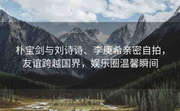 朴宝剑与刘诗诗、李庚希亲密自拍，友谊跨越国界，娱乐圈温馨瞬间