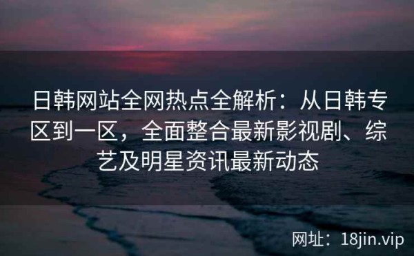 日韩网站全网热点全解析：从日韩专区到一区，全面整合最新影视剧、综艺及明星<a target=