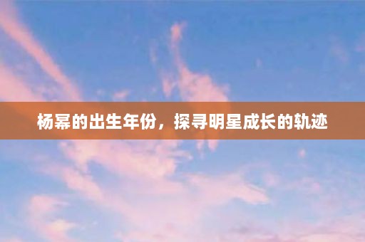 杨幂的出生年份，探寻明星成长的轨迹