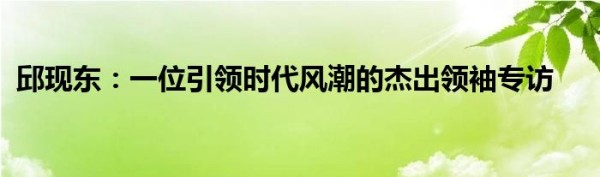 邱现东：一位引领时代风潮的杰出领袖专访