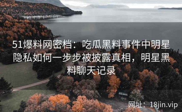 51爆料网密档：吃瓜黑料事件中明星隐私如何一步步被披露真相，明星黑料聊天记录