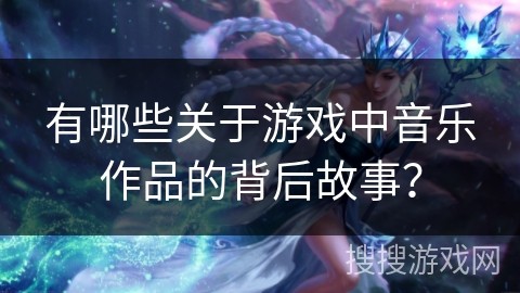 有哪些关于游戏中音乐作品的背后故事？