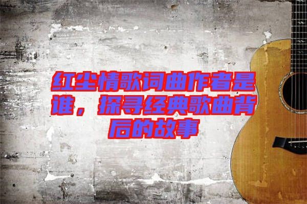 红尘情歌词曲作者是谁，探寻经典歌曲背后的故事