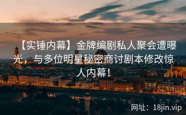 【实锤内幕】金牌编剧私人聚会遭曝光，与多位明星秘密商讨剧本修改惊人内幕！