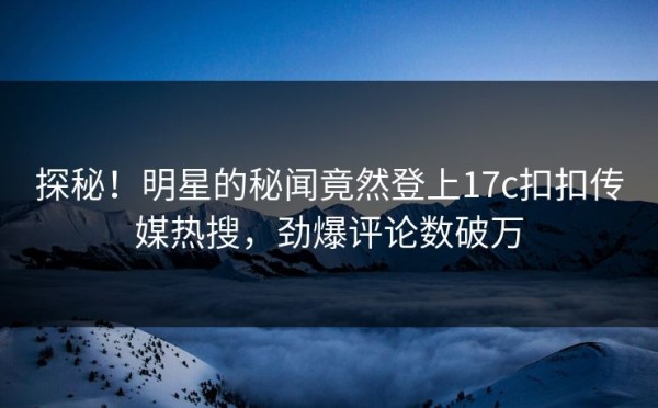 探秘！明星的秘闻竟然登上17c扣扣传媒热搜，劲爆评论数破万