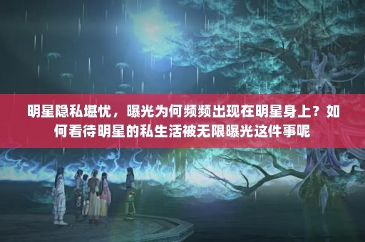明星隐私堪忧，曝光为何频频出现在明星身上？如何看待明星的私生活被无限曝光这件事呢